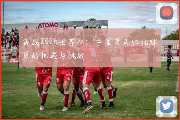 备战2026世界杯：中国男足归化球员的机遇与挑战