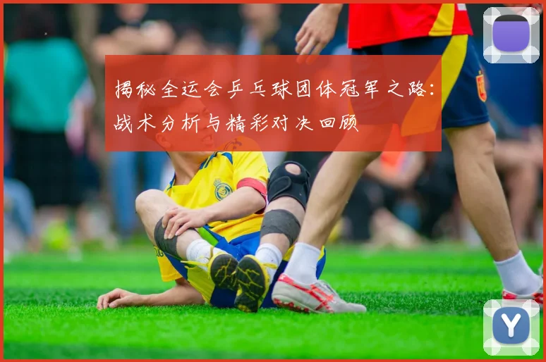 揭秘全运会乒乓球团体冠军之路：战术分析与精彩对决回顾