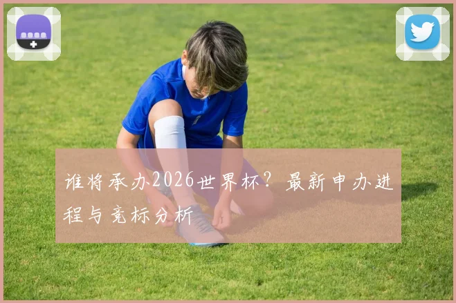谁将承办2026世界杯？最新申办进程与竞标分析