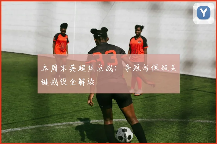 本周末英超焦点战：争冠与保级关键战役全解读