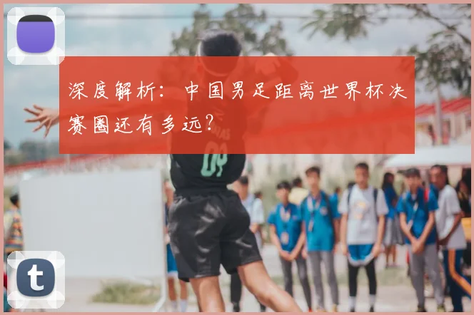 深度解析：中国男足距离世界杯决赛圈还有多远？