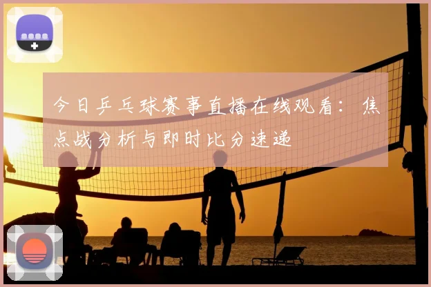 今日乒乓球赛事直播在线观看:焦点战分析与即时比分速递
