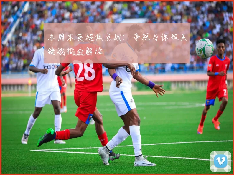 本周末英超焦点战：争冠与保级关键战役全解读