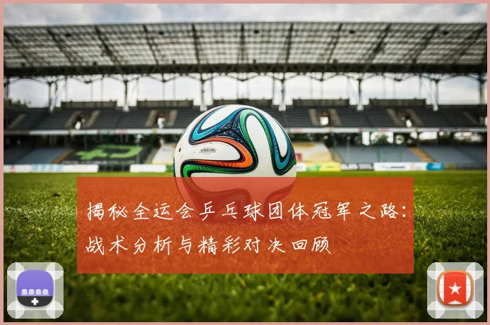 揭秘全运会乒乓球团体冠军之路：战术分析与精彩对决回顾